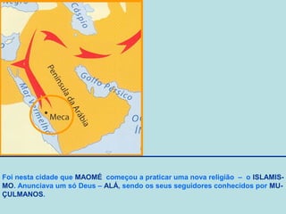 Foi nesta cidade que MAOMÉ começou a praticar uma nova religião – o ISLAMISMO. Anunciava um só Deus – ALÁ, sendo os seus seguidores conhecidos por MUÇULMANOS.

 