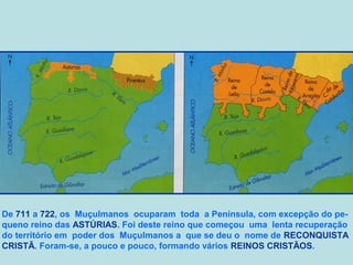 De 711 a 722, os Muçulmanos ocuparam toda a Península, com excepção do pequeno reino das ASTÚRIAS. Foi deste reino que começou uma lenta recuperação
do território em poder dos Muçulmanos a que se deu o nome de RECONQUISTA
CRISTÃ. Foram-se, a pouco e pouco, formando vários REINOS CRISTÃOS.

 