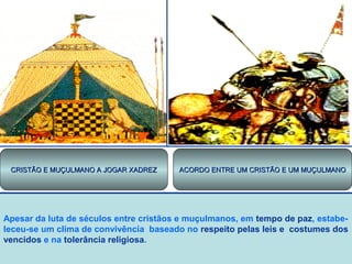 CRISTÃO E MUÇULMANO A JOGAR XADREZ

ACORDO ENTRE UM CRISTÃO E UM MUÇULMANO

Apesar da luta de séculos entre cristãos e muçulmanos, em tempo de paz, estabeleceu-se um clima de convivência baseado no respeito pelas leis e costumes dos
vencidos e na tolerância religiosa.

 