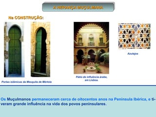 A HERANÇA MUÇULMANA
A HERANÇA MUÇULMANA
Na CONSTRUÇÃO:

Azulejos

Portas islâmicas da Mesquita de Mértola

Pátio de influência árabe,
em Lisboa.

Os Muçulmanos permaneceram cerca de oitocentos anos na Península Ibérica, e tiveram grande influência na vida dos povos peninsulares.

 