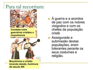 Para tal recorriam:À guerra e a acordos de paz com os nobres visigodos e com os chefes da população cristãAssegurada a submissão destas populações, eram tolerantes perante os seus costumes e religião.Combate entre guerreiros cristãos e muçulmanosMuçulmano e cristão tocando alaúde, iluminura do século XIII