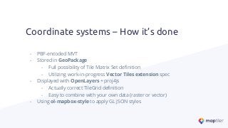 - PBF-encoded MVT
- Stored in GeoPackage
- Full possibility of Tile Matrix Set deﬁnition
- Utilizing work-in-progress Vector Tiles extension spec
- Displayed with OpenLayers + proj4js
- Actually correct TileGrid deﬁnition
- Easy to combine with your own data (raster or vector)
- Using ol-mapbox-style to apply GL JSON styles
Coordinate systems – How it’s done
 