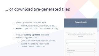 … or download pre-generated tiles
- The map tiles for selected areas
- Planet, continents, countries, cities, …
- Free to download (for non-commercial use)
- Regular weekly updates available
- Additional global data:
- Contour lines vector tiles for planet
- Global hillshading raster tiles
- Global cleaned DEM data
 