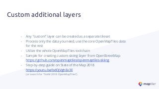 Custom additional layers
- Any “custom” layer can be created as a separate tileset
- Process only the data you need, use the core OpenMapTiles data
for the rest
- Utilize the whole OpenMapTiles toolchain
- Sample for creating custom skiing layer from OpenStreetMap
https://github.com/openmaptiles/openmaptiles-skiing
- Step-by-step guide on State of the Map 2018
https://youtu.be/bdOjVghEx3E
(or search for “SotM 2018 OpenMapTiles”)
 