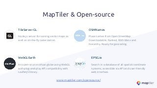 MapTiler & Open-source
TileServer-GL
Node.js server for serving vector maps as
well as on-the-ﬂy rasterization.
OSMNames
Place names from OpenStreetMap.
Downloadable. Ranked. With bbox and
hierarchy. Ready for geocoding.
WebGLEarth
An open-source virtual globe using WebGL
with plug-and-play API compatibility with
LeaﬂetJS library.
EPSG.io
Search in a database of all spatial coordinate
systems, accessible via API and user-friendly
web interface.
www.maptiler.com/opensource/
 