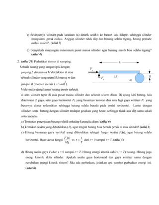 c) Selanjutnya silinder pada keadaan (a) ditarik sedikit ke bawah lalu dilepas sehingga silinder
mengalami gerak osilasi. Anggap silinder tidak slip dan benang selalu tegang, hitung periode
osilasi sistem!. (nilai 7)
d) Berapakah simpangan maksimum pusat massa silinder agar benang masih bisa selalu tegang?
(nilai 4)
2. (nilai 20) Perhatikan sistem di samping.
Sebuah batang yang sangat tipis dengan
panjang L dan massa M diletakkan di atas
sebuah silinder yang memiliki massa m dan
2

jari-jari R (momen inersia I = ½mR ).
Mula-mula ujung kanan batang persis terletak
di atas silinder tepat di atas pusat massa silinder dan seluruh sistem diam. Di ujung kiri batang, lalu
dikenakan 2 gaya, satu gaya horizontal Fh yang besarnya konstan dan satu lagi gaya vertikal Fv yang
besarnya diatur sedemikian sehingga batang selalu berada pada posisi horizontal.

Lantai dengan

silinder, serta batang dengan silinder terdapat gesekan yang besar, sehingga tidak ada slip sama sekali
antar mereka.
a) Tentukan percepatan batang relatif terhadap kerangka diam! (nilai 6)
b) Tentukan waktu yang dibutuhkan (T), agar tengah batang bisa berada persis di atas silinder! (nilai 3)
c) Hitung besarnya gaya vertikal yang dibutuhkan sebagai fungsi waktu Fv(t), agar batang selalu
horizontal. Buat sketsa fungsi

Fv (t )
t
vs τ = dari t = 0 sampai t = T. (nilai 5)
Mg
T

d) Hitung usaha gaya Fh dari t = 0 sampai t = T. Hitung energi kinetik akhir (t = T) batang. Hitung juga
energi kinetik akhir silinder. Apakah usaha gaya horizontal dan gaya vertikal sama dengan
perubahan energi kinetik sistem? Jika ada perbedaan, jelaskan apa sumber perbedaan energi ini.
(nilai 6)

 