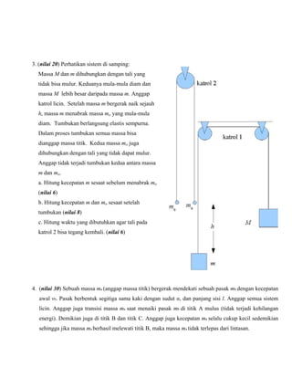 3. (nilai 20) Perhatikan sistem di samping:
Massa M dan m dihubungkan dengan tali yang
tidak bisa mulur. Keduanya mula-mula diam dan
massa M lebih besar daripada massa m. Anggap
katrol licin. Setelah massa m bergerak naik sejauh

h, massa m menabrak massa mo yang mula-mula
diam. Tumbukan berlangsung elastis sempurna.
Dalam proses tumbukan semua massa bisa
dianggap massa titik. Kedua massa mo juga
dihubungkan dengan tali yang tidak dapat mulur.
Anggap tidak terjadi tumbukan kedua antara massa

m dan mo.
a. Hitung kecepatan m sesaat sebelum menabrak mo
(nilai 6)
b. Hitung kecepatan m dan mo sesaat setelah
tumbukan (nilai 8)
c. Hitung waktu yang dibutuhkan agar tali pada
katrol 2 bisa tegang kembali. (nilai 6)

4. (nilai 30) Sebuah massa ma (anggap massa titik) bergerak mendekati sebuah pasak mb dengan kecepatan
awal v0. Pasak berbentuk segitiga sama kaki dengan sudut α, dan panjang sisi l. Anggap semua sistem
licin. Anggap juga transisi massa ma saat menaiki pasak mb di titik A mulus (tidak terjadi kehilangan
energi). Demikian juga di titik B dan titik C. Anggap juga kecepatan ma selalu cukup kecil sedemikian
sehingga jika massa ma berhasil melewati titik B, maka massa ma tidak terlepas dari lintasan.

 
