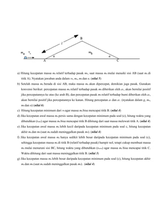a) Hitung kecepatan massa ma relatif terhadap pasak mb, saat massa ma mulai menaiki sisi AB (saat ma di
titik A). Nyatakan jawaban anda dalam v0, ma, mb dan α. (nilai 5)
b) Setelah massa ma berada di sisi AB, maka massa ma akan dipercepat, demikian juga pasak. Gunakan
konvensi berikut: percepatan massa ma relatif terhadap pasak mb diberikan oleh a1, akan bernilai positif
jika percepatannya ke atas (ke arah B), dan percepatan pasak mb relatif terhadap bumi diberikan oleh a2,
akan bernilai positif jika percepatannya ke kanan. Hitung percepatan a1 dan a2. (nyatakan dalam g, ma,

mb dan α) (nilai 6)
c) Hitung kecepatan minimum dari v0 agar massa ma bisa mencapai titik B. (nilai 4)
d) Jika kecepatan awal massa ma persis sama dengan kecepatan minimum pada soal (c), hitung waktu yang
dibutuhkan (tnaik) agar massa ma bisa mencapai titik B dihitung dari saat massa melewati titik A. (nilai 4)
e) Jika kecepatan awal massa ma lebih kecil daripada kecepatan minimum pada soal c, hitung kecepatan
akhir ma dan mb (saat ma sudah meninggalkan pasak mb). (nilai 4)
f) Jika kecepatan awal massa ma hanya sedikit lebih besar daripada kecepatan minimum pada soal (c),
sehingga kecepatan massa ma di titik B (relatif terhadap pasak) hampir nol, tetapi cukup membuat massa

ma mulai menuruni sisi BC, hitung waktu yang dibutuhkan (tturun) agar massa ma bisa mencapai titik C.
Waktu dihitung dari saat massa meninggalkan titik B. (nilai 3)
g) Jika kecepatan massa ma lebih besar daripada kecepatan minimum pada soal (c), hitung kecepatan akhir

ma dan mb (saat ma sudah meninggalkan pasak mb). (nilai 4)

 