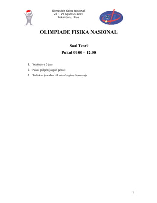 Olimpiade Sains Nasional
23 – 29 Agustus 2004
Pekanbaru, Riau
1
OLIMPIADE FISIKA NASIONAL
Soal Teori
Pukul 09.00 – 12.00
1. Waktunya 3 jam
2. Pakai pulpen jangan pensil
3. Tuliskan jawaban dikertas bagian depan saja
 