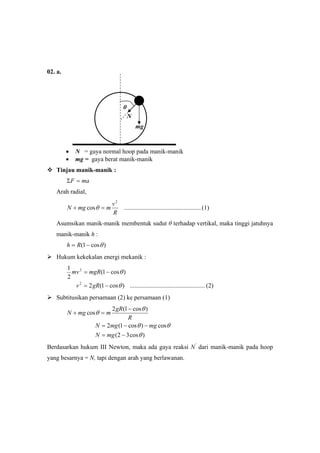 02. a.
• N = gaya normal hoop pada manik-manik
• mg = gaya berat manik-manik
Tinjau manik-manik :
maF =Σ
Arah radial,
(1).................................................cos
2
R
v
mmgN =+ θ
Asumsikan manik-manik membentuk sudut θ terhadap vertikal, maka tinggi jatuhnya
manik-manik h :
)cos1( θ−= Rh
Hukum kekekalan energi mekanik :
(2)................................................)cos1(2
)cos1(
2
1
2
2
θ
θ
−=
−=
gRv
mgRmv
Subtitusikan persamaan (2) ke persamaan (1)
)cos32(
cos)cos1(2
)cos1(2
cos
θ
θθ
θ
θ
−=
−−=
−
=+
mgN
mgmgN
R
gR
mmgN
Berdasarkan hukum III Newton, maka ada gaya reaksi N’
dari manik-manik pada hoop
yang besarnya = N, tapi dengan arah yang berlawanan.
N
mg
θ
 