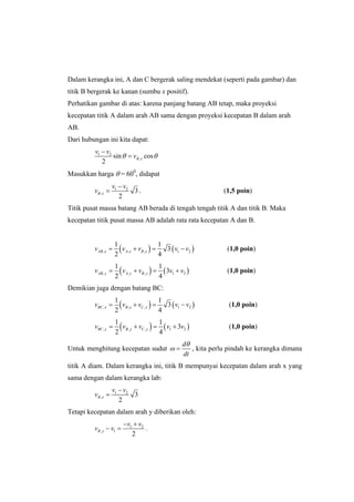 Dalam kerangka ini, A dan C bergerak saling mendekat (seperti pada gambar) dan
titik B bergerak ke kanan (sumbu x positif).
Perhatikan gambar di atas: karena panjang batang AB tetap, maka proyeksi
kecepatan titik A dalam arah AB sama dengan proyeksi kecepatan B dalam arah
AB.
Dari hubungan ini kita dapat:
1 2
,sin cos
2
B x
v v
vθ θ
−
=
Masukkan harga θ = 600
, didapat
1 2
, 3
2
B x
v v
v
−
= . (1,5 poin)
Titik pusat massa batang AB berada di tengah tengah titik A dan titik B. Maka
kecepatan titik pusat massa AB adalah rata rata kecepatan A dan B.
( ) ( ), , , 1 2
1 1
3
2 4
AB x A x B xv v v v v= + = − (1,0 poin)
( ) ( ), , , 1 2
1 1
3
2 4
AB y A y B yv v v v v= + = + (1,0 poin)
Demikian juga dengan batang BC:
( ) ( ), , , 1 2
1 1
3
2 4
BC x B x C xv v v v v= + = − (1,0 poin)
( ) ( ), , , 1 2
1 1
3
2 4
BC y B y C yv v v v v= + = + (1,0 poin)
Untuk menghitung kecepatan sudut
d
dt
θ
ω = , kita perlu pindah ke kerangka dimana
titik A diam. Dalam kerangka ini, titik B mempunyai kecepatan dalam arah x yang
sama dengan dalam kerangka lab:
1 2
, 3
2
B x
v v
v
−
=
Tetapi kecepatan dalam arah y diberikan oleh:
1 2
, 1
2
B y
v v
v v
− +
− = .
 