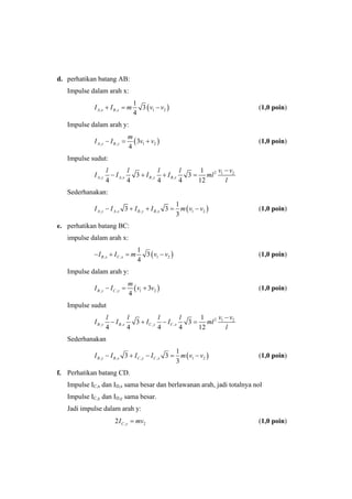 d. perhatikan batang AB:
Impulse dalam arah x:
( ), , 1 2
1
3
4
A x B xI I m v v+ = − (1,0 poin)
Impulse dalam arah y:
( ), , 1 23
4
A y B y
m
I I v v− = + (1,0 poin)
Impulse sudut:
2 1 2
, , , ,
1
3 3
4 4 4 4 12
A y A x B y B x
v vl l l l
I I I I ml
l
−
− + + =
Sederhanakan:
( ), , , , 1 2
1
3 3
3
A y A x B y B xI I I I m v v− + + = − (1,0 poin)
e. perhatikan batang BC:
impulse dalam arah x:
( ), , 1 2
1
3
4
B x C xI I m v v− + = − (1,0 poin)
Impulse dalam arah y:
( ), , 1 23
4
B y C y
m
I I v v− = + (1,0 poin)
Impulse sudut
2 1 2
, , , ,
1
3 3
4 4 4 4 12
B y B x C y C x
v vl l l l
I I I I ml
l
−
− + − =
Sederhanakan
( ), , , , 1 2
1
3 3
3
B y B x C y C xI I I I m v v− + − = − (1,0 poin)
f. Perhatikan batang CD.
Impulse IC,x dan ID,x sama besar dan berlawanan arah, jadi totalnya nol
Impulse IC,y dan ID,y sama besar.
Jadi impulse dalam arah y:
, 22 C yI mv= (1,0 poin)
 