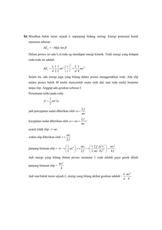 04. Misalkan balok turun sejauh L sepanjang bidang miring. Energi potensial balok
menurun sebesar:
sinpE MgL βΔ = −
Dalam proses ini ada L/d roda yg mendapat energi kinetik. Total energi yang didapat
roda-roda ini adalah
2
2 21 1 1
2 2 4
k
L v L
E mr mv
d r d
⎛ ⎞
Δ = =⎜ ⎟
⎝ ⎠
Selain itu, ada energi juga yang hilang dalam proses menggerakkan roda. Ada slip
antara proses balok M mulai menyentuh suatu roda dan saat roda mulai berputar
tanpa slip. Anggap ada gesekan sebesar f.
Persamaan torka pada roda:
21
2
fr mr α=
jadi percepatan sudut diberikan oleh
2 f
mr
α =
kecepatan sudut diberikan oleh
2 f
t t
mr
ω α= =
syarat tidak slip: v=ωr.
waktu slip diberikan oleh
2
mv
t
f
=
panjang lintasan slip =
2 2 2
2
2
1 1 2
2 2 2 4 4
mv f m v mv
vt r t v r
f mr f f
α
⎛ ⎞⎛ ⎞
− = − =⎜ ⎟⎜ ⎟
⎝ ⎠ ⎝ ⎠
Jadi energi yang hilang dalam proses memutar 1 roda adalah gaya gesek dikali
panjang lintasan slip =
2
4
mv
Jadi saat balok turun sejauh L, energi yang hilang akibat gesekan adalah :
2
4
L mv
d
 