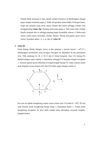 3
Sebuah balok bermassa m dan sebuah silinder bermassa M dihubungkan dengan
pegas dengan konstanta pegas k. Tidak ada gesekan antara balok M dengan lantai,
tetapi ada gesekan yang besar antara silinder dan lantai sehingga silinder bisa
menggelinding tanpa slip. Panjang mula-mula pegas L. Saat mula mula silinder
ditarik menjauh dari m sehingga panjang pegas bertambah sebesar A. Mula-mula
semua sistem diam, kemudian silinder dilepas. Hitung percepatan pusat massa
sistem. Nyatakan dalam : k, A, m, dan M. (nilai 10)
3. (nilai 20)
Enam batang identik (dengan massa m dan panjang l, momen inersia = ml2
/12 )
dihubungkan membentuk suatu hexagon. Hexagon ini diletakkan di atas permukaan
licin. Titik sambung (A, B, C, D, E dan F) bebas bergerak. Saat t=0, batang FA
dipukul dengan suatu impulse I sedemikian sehingga FA bergerak dengan kecepatan
v1. Karena impulse persis diberikan di tengah-tengah batang FA, maka seluruh sistem
akan bergerak secara simetris (FA dan CD selalu sejajar dengan sumbu x).
Inti soal ini adalah menghitung respon sesaat sistem saat t=0 (sudut θ = 600
). Di sini
anda diminta untuk menghitung berapa harga v2 dinyatakan dalam v1. Tetapi untuk
menghitung kecepatan ini akan lebih mudah kalau dikerjakan menuruti langkah-
langkah berikut.
v2
F A
D C
B
E
I
v1
θ
x
y
 