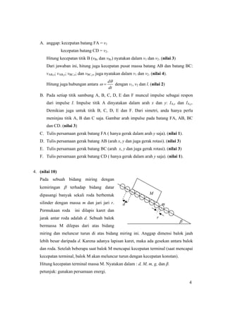 4
A. anggap: kecepatan batang FA = v1
kecepatan batang CD = v2.
Hitung kecepatan titik B (vBx dan vBy) nyatakan dalam v1 dan v2. (nilai 3)
Dari jawaban ini, hitung juga kecepatan pusat massa batang AB dan batang BC:
vAB,x; vAB,y; vBC,x; dan vBC,y, juga nyatakan dalam v1 dan v2. (nilai 4).
Hitung juga hubungan antara
d
dt
θ
ω = dengan v1, v2 dan l. (nilai 2)
B. Pada setiap titik sambung A, B, C, D, E dan F muncul impulse sebagai respon
dari impulse I. Impulse titik A dinyatakan dalam arah x dan y: IA,x dan IA,y.
Demikian juga untuk titik B, C, D, E dan F. Dari simetri, anda hanya perlu
meninjau titik A, B dan C saja. Gambar arah impulse pada batang FA, AB, BC
dan CD. (nilai 3)
C. Tulis persamaan gerak batang FA ( hanya gerak dalam arah y saja). (nilai 1).
D. Tulis persamaan gerak batang AB (arah x, y dan juga gerak rotasi). (nilai 3)
E. Tulis persamaan gerak batang BC (arah x, y dan juga gerak rotasi). (nilai 3)
F. Tulis persamaan gerak batang CD ( hanya gerak dalam arah y saja). (nilai 1).
4. (nilai 10)
Pada sebuah bidang miring dengan
kemiringan β terhadap bidang datar
dipasangi banyak sekali roda berbentuk
silinder dengan massa m dan jari jari r.
Permukaan roda ini dilapis karet dan
jarak antar roda adalah d. Sebuah balok
bermassa M dilepas dari atas bidang
miring dan meluncur turun di atas bidang miring ini. Anggap dimensi balok jauh
lebih besar daripada d. Karena adanya lapisan karet, maka ada gesekan antara balok
dan roda. Setelah beberapa saat balok M mencapai kecepatan terminal (saat mencapai
kecepatan terminal, balok M akan meluncur turun dengan kecepatan konstan).
Hitung kecepatan terminal massa M. Nyatakan dalam : d, M, m, g, dan β.
petunjuk: gunakan persamaan energi.
M
d m
r
β
 
