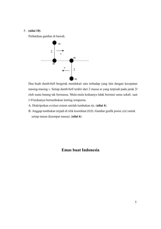 5
5. (nilai 10)
Perhatikan gambar di bawah.
Dua buah dumb-bell bergerak mendekati satu terhadap yang lain dengan kecepatan
masing-masing v. Setiap dumb-bell terdiri dari 2 massa m yang terpisah pada jarak 2l
oleh suatu batang tak bermassa. Mula-mula keduanya tidak berotasi sama sekali. saat
t=0 keduanya bertumbukan lenting sempurna.
A. Diskripsikan evolusi sistem setelah tumbukan ini. (nilai 4).
B. Anggap tumbukan terjadi di titik koordinat (0,0). Gambar grafik posisi y(x) untuk
setiap massa (keempat massa). (nilai 6)
Emas buat Indonesia
2
2
m
m
m
m
v
v
 