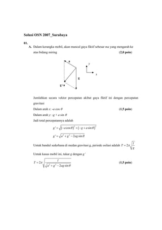 Solusi OSN 2007_Surabaya
01.
A. Dalam kerangka mobil, akan muncul gaya fiktif sebesar ma yang mengarah ke
atas bidang miring (2,0 poin)
Jumlahkan secara vektor percepatan akibat gaya fiktif ini dengan percepatan
gravitasi
Dalam arah x: -a cos θ (1,5 poin)
Dalam arah y: -g + a sin θ
Jadi total percepatannya adalah
( ) ( )
2 2
' cos sing a g aθ θ= − + − +
2 2
' 2 sing a g ag θ= + −
Untuk bandul sederhana di medan gravitasi g, periode osilasi adalah 2
l
T
g
π=
Untuk kasus mobil ini, tukar g dengan g’
2 2
2
2 sin
l
T
a g ag
π
θ
=
+ −
(1,5 poin)
a
g
g+a
y
x
 