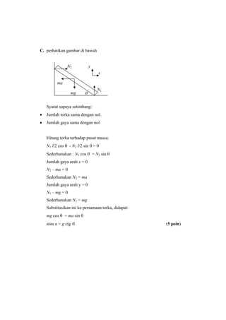 C. perhatikan gambar di bawah
Syarat supaya setimbang:
• Jumlah torka sama dengan nol.
• Jumlah gaya sama dengan nol
Hitung torka terhadap pusat massa:
N1 l/2 cos θ - N2 l/2 sin θ = 0
Sederhanakan : N1 cos θ = N2 sin θ
Jumlah gaya arah x = 0
N2 – ma = 0
Sederhanakan N2 = ma
Jumlah gaya arah y = 0
N1 – mg = 0
Sederhanakan N1 = mg
Substitusikan ini ke persamaan torka, didapat:
mg cos θ = ma sin θ
atau a = g ctg θ. (5 poin)
N1
N2
mg
ma
θ
x
y
 