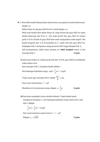 D. i. Kita lebih mudah bekerja dalam frame kereta. percepatan ke kanan (berlawanan
dengan v0)
Dalam frame ini ada gaya fiktif ke kiri (searah dengan v0).
Mula mula bandul diam dalam frame ini, tetapi karena ada gaya fiktif ma maka
bandul dipercepat dari B ke A. Ada usaha positif dari gaya fiktif ini selama
gerak A ke B. Setelah itu gaya fiktif akan mulai mengerjakan usaha negatif. Jika
bandul bergerak dari A ke B kemudian ke C, usaha total dari gaya fiktif nol.
Sedangkan titik C mempunyai energi potensial lebih tinggi daripada titik A.
Jadi kesimpulannya, dalam kasus pertama ini, tidak mungkin massa m bisa
mencapai titik C. (3 poin)
ii.untuk kasus kedua ini, selama gerak bola dari A ke B, gaya fiktif ma melakukan
usaha sebesar maR.
Saat mencapai titik C, kecepatan bandul adalah v.
Dari hubungan kekekalan energi: 21
2
2
maR mv mgR= +
Tetapi syarat agar mencapai titik C adalah
2
mv
mg
R
≥ .
Atau syarat minimumnya 2
v gR=
Masukkan ini ke persamaan energi, didapat
5
2
a g= (4 poin)
iii.Saat direm mendadak, kereta seketika berhenti. Tetapi bandul masih
mempunyai kecepatan v0. dari hubungan kekekalan energi antara titik A dan
titik C didapat:
2 2
0
1 1
2
2 2
mv mv mgR= +
Dari syarat minimum seperti nomor ii : 2
v gR=
Didapat 0 5v gR= (3 poin)
 