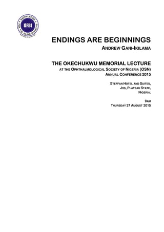ENDINGS ARE BEGINNINGS
ANDREW GANI-IKILAMA
THETHETHETHE OKECHUKWU MEMORIAL LECTUREOKECHUKWU MEMORIAL LECTUREOKECHUKWU MEMORIAL LECTUREOKECHUKWU MEMORIAL LECTURE
AT THE OPHTHALMOLOGICAL SOCIETY OF NIGERIA (OSN)
ANNUAL CONFERENCE 2015
STEFFAN HOTEL AND SUITES,
JOS, PLATEAU STATE,
NIGERIA.
9AM
THURSDAY 27 AUGUST 2015
 