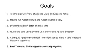 Goals
1. Technology Overview of Apache Druid and Apache Ka
fk
a


2. How to run Apache Druid and Apache Ka
fk
a locally


3. Druid Ingestion in batch and real-time


4. Query the data using Druid SQL Console and Apache Superset


5. Con
fi
gure Apache Druid Real-Time Ingestion to make it safe to reload
historical segments


6. Real-Time and Batch Ingestion: working together.
 