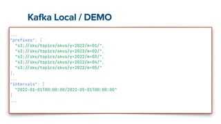 Kafka Local / DEMO
.
.
.


"prefixes": [


"s3:
/
/
sku/topics/skus/y=2022/m=01/",


"s3:
/
/
sku/topics/skus/y=2022/m=02/",


"s3:
/
/
sku/topics/skus/y=2022/m=03/",


"s3:
/
/
sku/topics/skus/y=2022/m=04/",


"s3:
/
/
sku/topics/skus/y=2022/m=05/"


],


.
.
.


"intervals": [


"2022-01-01T00:00:00/2022-05-01T00:00:00"


]


.
.
.


 