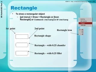 MEMB113 | Dept. of Mechanical Engineering | UNITEN | 200509AutoCADPart2
Rectangle
• To draw a rectangular object
– [pd menu] > Draw > Rectangle or [Icon
Rectangle] or Command:rectangle or rectang
Rectangle shape
Rectangle – with 0.25 chamfer
Rectangle – with 0.25 fillet
2nd point1st point
Rectangle icon
 