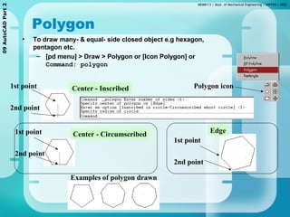MEMB113 | Dept. of Mechanical Engineering | UNITEN | 200509AutoCADPart2
Polygon
• To draw many- & equal- side closed object e.g hexagon,
pentagon etc.
– [pd menu] > Draw > Polygon or [Icon Polygon] or
Command: polygon
Center - Inscribed
Center - Circumscribed Edge
1st point
2nd point
1st point
2nd point
1st point
2nd point
Examples of polygon drawn
Polygon icon
 