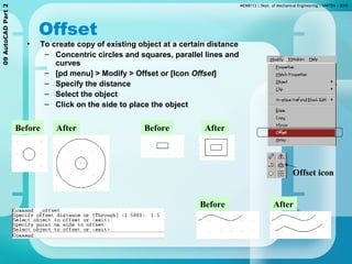 MEMB113 | Dept. of Mechanical Engineering | UNITEN | 200509AutoCADPart2
Offset
• To create copy of existing object at a certain distance
– Concentric circles and squares, parallel lines and
curves
– [pd menu] > Modify > Offset or [Icon Offset]
– Specify the distance
– Select the object
– Click on the side to place the object
Before After
Offset icon
Before After
Before After
 