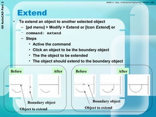MEMB113 | Dept. of Mechanical Engineering | UNITEN | 200509AutoCADPart2
Extend
• To extend an object to another selected object
– [pd menu] > Modify > Extend or [Icon Extend] or
– command: extend
– Steps
• Active the command
• Click an object to be the boundary object
• The the object to be extended
• The object should extend to the boundary object
Boundary object
Before After Before After
Object to extend
Boundary object
Object to extend
 