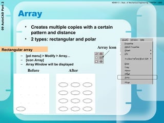 MEMB113 | Dept. of Mechanical Engineering | UNITEN | 200509AutoCADPart2
Array
• Creates multiple copies with a certain
pattern and distance
• 2 types: rectangular and polar
Rectangular array
– [pd menu] > Modify > Array…
– [icon Array]
– Array Window will be displayed
AfterBefore
Array icon
 