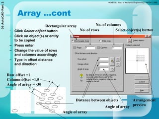 MEMB113 | Dept. of Mechanical Engineering | UNITEN | 200509AutoCADPart2
Array …cont
– Click Select object button
– Click on object(s) or entity
to be copied
– Press enter
– Change the value of rows
and columns accordingly
– Type in offset distance
and direction
Row offset =1
Column offset =1.5
Angle of array = -30
Select object(s) button
Rectangular array
No. of rows
No. of columns
Distance between objects
Angle of array
Arrangement
preview
Angle of array
 
