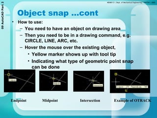 MEMB113 | Dept. of Mechanical Engineering | UNITEN | 200509AutoCADPart2
Object snap …cont
• How to use:
– You need to have an object on drawing area
– Then you need to be in a drawing command, e.g.
CIRCLE, LINE, ARC, etc.
– Hover the mouse over the existing object,
• Yellow marker shows up with tool tip
• Indicating what type of geometric point snap
can be done
Endpoint Midpoint Intersection Example of OTRACK
 