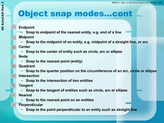 MEMB113 | Dept. of Mechanical Engineering | UNITEN | 200509AutoCADPart2
Object snap modes…cont
• Endpoint
– Snap to endpoint of the nearest entity, e.g. end of a line
• Midpoint
– Snap to the midpoint of an entity, e.g. midpoint of a straight line, or arc
• Center
– Snap to the center of entity such as circle, arc or ellipse
• Node
– Snap to the nearest point (entity)
• Quadrant
– Snap to the quarter position on the circumference of an arc, circle or ellipse
• Intersection
– Snap to the intersection of two entities
• Tangent
– Snap to the tangent of entities such as circle, arc or ellipse
• Nearest
– Snap to the nearest point on an entities
• Perpendicular
– Snap to the point perpendicular to an entity such as straight line
 