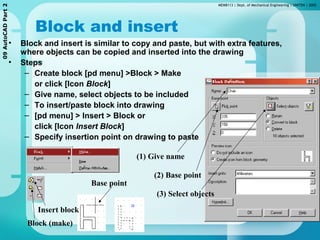 MEMB113 | Dept. of Mechanical Engineering | UNITEN | 200509AutoCADPart2
Block and insert
• Block and insert is similar to copy and paste, but with extra features,
where objects can be copied and inserted into the drawing
• Steps
– Create block [pd menu] >Block > Make
or click [Icon Block]
– Give name, select objects to be included
– To insert/paste block into drawing
– [pd menu] > Insert > Block or
click [Icon Insert Block]
– Specify insertion point on drawing to paste
Base point
(1) Give name
(2) Base point
(3) Select objects
Block (make)
Insert block
 