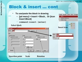 MEMB113 | Dept. of Mechanical Engineering | UNITEN | 200509AutoCADPart2
Block & insert ... cont
• To use/paste the block in drawing
– [pd menu] > Insert > Block.. Or [Icon
Insert Block]
– command:insert {enter}
Insert icon
Select block
Insertion point Scale Rotation
 