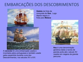 EMBARCAÇÕES DOS DESCOBRIMENTOS A  caravela  foi uma embarcação usada e inventada pelos portugueses e também usada pelos espanhóis durante a era dos Descobrimentos, nos séculos XV e XVI. Nau  é uma denominação genérica dada a navios de grande porte até o século XV usados em viagens de grande percurso Galeão  da frota da conquista de  Goa  .   Logo depois seguiu a frota para  Malaca 