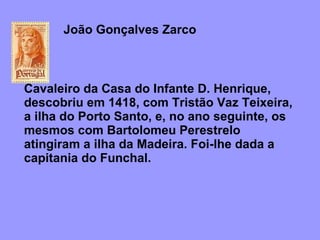 João Gonçalves Zarco  Cavaleiro da Casa do Infante D. Henrique, descobriu em 1418, com Tristão Vaz Teixeira, a ilha do Porto Santo, e, no ano seguinte, os mesmos com Bartolomeu Perestrelo atingiram a ilha da Madeira. Foi-lhe dada a capitania do Funchal.    