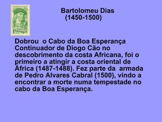 Bartolomeu Dias    (1450-1500) Dobrou  o Cabo da Boa Esperança  Continuador de Diogo Cão no descobrimento da costa Africana, foi o primeiro a atingir a costa oriental de África (1487-1488). Fez parte da  armada de Pedro Alvares Cabral (1500), vindo a encontrar a morte numa tempestade no cabo da Boa Esperança.    
