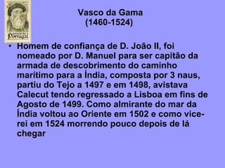 Vasco da Gama   (1460-1524)  Homem de confiança de D. João II, foi nomeado por D. Manuel para ser capitão da armada de descobrimento do caminho marítimo para a Índia, composta por 3 naus, partiu do Tejo a 1497 e em 1498, avistava Calecut tendo regressado a Lisboa em fins de Agosto de 1499. Como almirante do mar da Índia voltou ao Oriente em 1502 e como vice-rei em 1524 morrendo pouco depois de lá chegar 