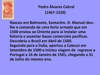 Pedro Álvares Cabral   (1467-1520)  Nasceu em Belmonte, Santarém. D. Manuel deu-lhe o comando de uma forte armada que em 1500 enviou ao Oriente para ai instalar uma feitoria e assentar bases comerciais pacíficas. Descobriu o Brasil em Abril de 1500.  Seguindo para a Índia, aportou a Calecut em Setembro de 1500 e iniciou viagem de  regresso a Portugal a 16 de Janeiro de 1501, chegando a 31 de Julho do mesmo ano. 