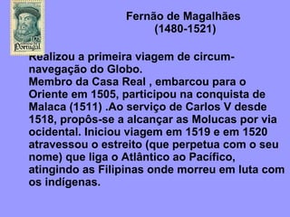 Fernão de Magalhães    (1480-1521)  Realizou a primeira viagem de circum-navegação do Globo.  Membro da Casa Real , embarcou para o Oriente em 1505, participou na conquista de Malaca (1511) .Ao serviço de Carlos V desde 1518, propôs-se a alcançar as Molucas por via ocidental. Iniciou viagem em 1519 e em 1520 atravessou o estreito (que perpetua com o seu nome) que liga o Atlântico ao Pacífico, atingindo as Filipinas onde morreu em luta com os indígenas. 