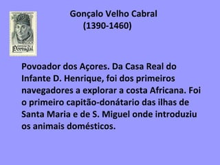 Gonçalo Velho Cabral    (1390-1460)  Povoador dos Açores. Da Casa Real do Infante D. Henrique, foi dos primeiros navegadores a explorar a costa Africana. Foi o primeiro capitão-donátario das ilhas de Santa Maria e de S. Miguel onde introduziu os animais domésticos.   
