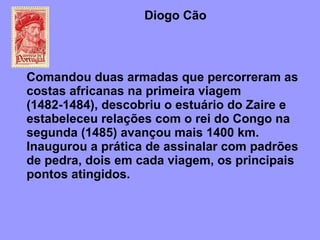 Diogo Cão  Comandou duas armadas que percorreram as costas africanas na primeira viagem (1482-1484), descobriu o estuário do Zaire e estabeleceu relações com o rei do Congo na segunda (1485) avançou mais 1400 km. Inaugurou a prática de assinalar com padrões de pedra, dois em cada viagem, os principais pontos atingidos. 