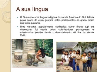A sua língua
   O Guarani é uma língua indígena do sul da América do Sul, falada
    pelos povos da etnia guarani, estes pertencentes ao grupo maior
    dos tupis-guaranis.
   Uma variante, popularmente conhecida como língua tupi ou
    nheengatu, foi usada pelos colonizadores portugueses e
    missionários jesuítas desde o descobrimento até fins do século
    XVIII.
 