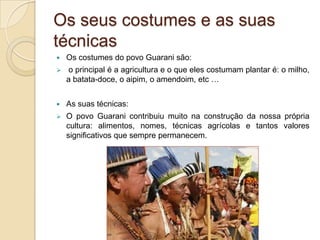 Os seus costumes e as suas
técnicas
   Os costumes do povo Guarani são:
    o principal é a agricultura e o que eles costumam plantar é: o milho,
    a batata-doce, o aipim, o amendoim, etc …


   As suas técnicas:
   O povo Guarani contribuiu muito na construção da nossa própria
    cultura: alimentos, nomes, técnicas agrícolas e tantos valores
    significativos que sempre permanecem.
 