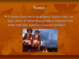 Nome.
   O nome deste povo na própria lingua é Iny, ou
    seja, (nós). O nome Karajá não é original é um
    nome tupi que significa (macaco grande).
 