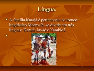 Língua.
   A família Karajá é pertencente ao tronco
    lingüístico Macro-Jê, se divide em três
    linguas: Karajá, Javaé e Xambioá.

 