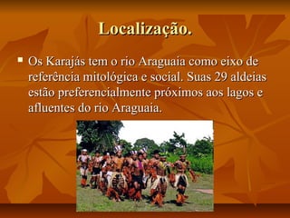 Localização.
   Os Karajás tem o rio Araguaia como eixo de
    referência mitológica e social. Suas 29 aldeias
    estão preferencialmente próximos aos lagos e
    afluentes do rio Araguaia.
 