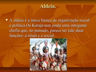 Aldeia.

   A aldeia é a única básica de organização social
    e política.Os Karajá tem ainda uma intrigante
    chefia que, no passado, parece ter tido duas
    funções: a ritual e a social.
 